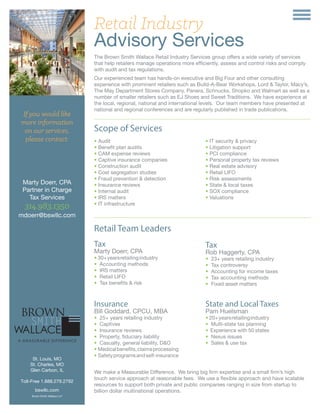 If you would like
more information
on our services,
please contact:
Marty Doerr, CPA
Partner in Charge
Tax Services
314.983.1350
mdoerr@bswllc.com
Retail Industry
Advisory Services
The Brown Smith Wallace Retail Industry Services group offers a wide variety of services
that help retailers manage operations more efficiently, assess and control risks and comply
with audit and tax regulations.
Our experienced team has hands-on executive and Big Four and other consulting
experience with prominent retailers such as Build-A-Bear Workshops, Lord & Taylor, Macy’s,
The May Department Stores Company, Panera, Schnucks, Shopko and Walmart as well as a
number of smaller retailers such as EJ Shoes and Sweet Traditions. We have experience at
the local, regional, national and international levels. Our team members have presented at
national and regional conferences and are regularly published in trade publications.
• Audit
• Benefit plan audits
• CAM expense reviews
• Captive insurance companies
• Construction audit
• Cost segregation studies
• Fraud prevention & detection
• Insurance reviews
• Internal audit
• IRS matters
• IT infrastructure
• IT security & privacy
• Litigation support
• PCI compliance
• Personal property tax reviews
• Real estate advisory
• Retail LIFO
• Risk assessments
• State & local taxes
• SOX compliance
• Valuations
Scope of Services
St. Louis, MO
St. Charles, MO
Glen Carbon, IL
Toll-Free 1.888.279.2792
bswllc.com
Brown Smith Wallace LLP
Retail Team Leaders
Tax
Marty Doerr, CPA
• 30+yearsretailingindustry
• Accounting methods
• IRS matters
• Retail LIFO
• Tax benefits & risk
Tax
Rob Haggerty, CPA
• 23+ years retailing industry
• Tax controversy
• Accounting for income taxes
• Tax accounting methods
• Fixed asset matters
Insurance
Bill Goddard, CPCU, MBA
• 25+ years retailing industry
• Captives
• Insurance reviews
• Property, fiduciary liability
• Casualty, general liability, D&O
• Medicalbenefits,claimsprocessing
• Safetyprogramsandself-insurance
State and Local Taxes
Pam Huelsman
• 20+yearsretailingindustry
• Multi-state tax planning
• Experience with 50 states
• Nexus issues
• Sales & use tax
We make a Measurable Difference. We bring big firm expertise and a small firm’s high
touch service approach at reasonable fees. We use a flexible approach and have scalable
resources to support both private and public companies ranging in size from startup to
billion dollar multinational operations.
 