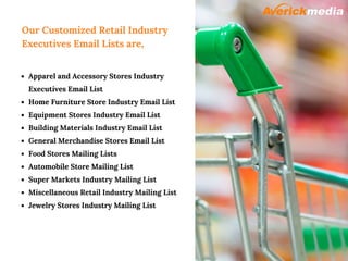 Our Customized Retail Industry
Executives Email Lists are,
Apparel and Accessory Stores Industry
Executives Email List
Home Furniture Store Industry Email List
Equipment Stores Industry Email List
Building Materials Industry Email List
General Merchandise Stores Email List
Food Stores Mailing Lists
Automobile Store Mailing List
Super Markets Industry Mailing List
Miscellaneous Retail Industry Mailing List
Jewelry Stores Industry Mailing List
 