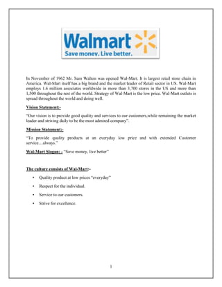 In November of 1962 Mr. Sam Walton was opened Wal-Mart. It is largest retail store chain in
America. Wal-Mart itself has a big brand and the market leader of Retail sector in US. Wal-Mart
employs 1.6 million associates worldwide in more than 3,700 stores in the US and more than
1,500 throughout the rest of the world. Strategy of Wal-Mart is the low price. Wal-Mart outlets is
spread throughout the world and doing well.

Vision Statement:-
“Our vision is to provide good quality and services to our customers,while remaining the market
leader and striving daily to be the most admired company”.

Mission Statement:-
“To provide quality products at an everyday low price and with extended Customer
service…always.”
Wal-Mart Slogan: - “Save money, live better”


The culture consists of Wal-Mart:-
   •   Quality product at low prices “everyday”
   •   Respect for the individual.
   •   Service to our customers.
   •   Strive for excellence.




                                                1
 