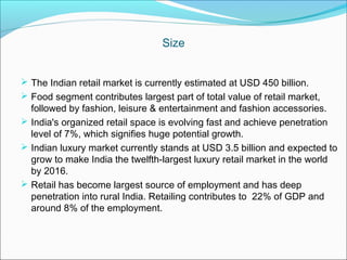 Size


 The Indian retail market is currently estimated at USD 450 billion.
 Food segment contributes largest part of total value of retail market,
  followed by fashion, leisure & entertainment and fashion accessories.
 India's organized retail space is evolving fast and achieve penetration
  level of 7%, which signifies huge potential growth.
 Indian luxury market currently stands at USD 3.5 billion and expected to
  grow to make India the twelfth-largest luxury retail market in the world
  by 2016.
 Retail has become largest source of employment and has deep
  penetration into rural India. Retailing contributes to 22% of GDP and
  around 8% of the employment.
 