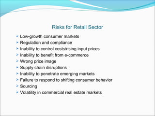 Risks for Retail Sector
 Low-growth consumer markets
 Regulation and compliance
 Inability to control costs/rising input prices
 Inability to benefit from e-commerce
 Wrong price image
 Supply chain disruptions
 Inability to penetrate emerging markets
 Failure to respond to shifting consumer behavior
 Sourcing
 Volatility in commercial real estate markets
 