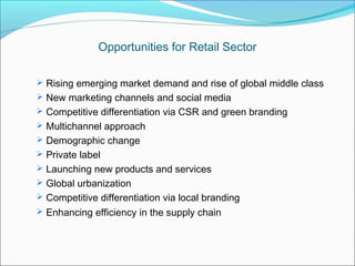 Opportunities for Retail Sector

 Rising emerging market demand and rise of global middle class
 New marketing channels and social media
 Competitive differentiation via CSR and green branding
 Multichannel approach
 Demographic change
 Private label
 Launching new products and services
 Global urbanization
 Competitive differentiation via local branding
 Enhancing efficiency in the supply chain
 