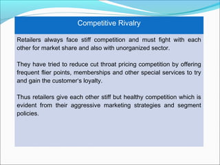 Competitive Rivalry

Retailers always face stiff competition and must fight with each
other for market share and also with unorganized sector.

They have tried to reduce cut throat pricing competition by offering
frequent flier points, memberships and other special services to try
and gain the customer‘s loyalty.

Thus retailers give each other stiff but healthy competition which is
evident from their aggressive marketing strategies and segment
policies.
 