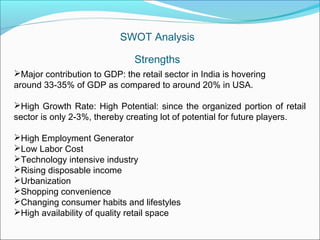 SWOT Analysis

                               Strengths
Major contribution to GDP: the retail sector in India is hovering
around 33-35% of GDP as compared to around 20% in USA.

High Growth Rate: High Potential: since the organized portion of retail
sector is only 2-3%, thereby creating lot of potential for future players.

High Employment Generator
Low Labor Cost
Technology intensive industry
Rising disposable income
Urbanization
Shopping convenience
Changing consumer habits and lifestyles
High availability of quality retail space
 
