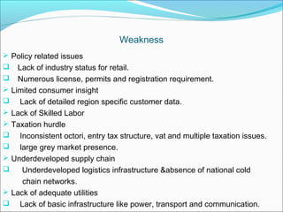 Weakness
 Policy related issues
 Lack of industry status for retail.
   Numerous license, permits and registration requirement.
 Limited consumer insight
 Lack of detailed region specific customer data.
 Lack of Skilled Labor
 Taxation hurdle
 Inconsistent octori, entry tax structure, vat and multiple taxation issues.
 large grey market presence.
 Underdeveloped supply chain
    Underdeveloped logistics infrastructure &absence of national cold
     chain networks.
 Lack of adequate utilities
 Lack of basic infrastructure like power, transport and communication.
 