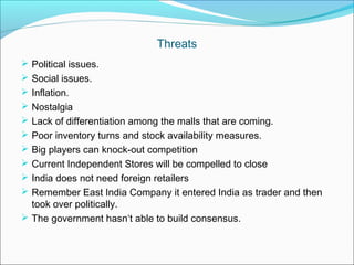 Threats
 Political issues.
 Social issues.
 Inflation.
 Nostalgia
 Lack of differentiation among the malls that are coming.
 Poor inventory turns and stock availability measures.
 Big players can knock-out competition
 Current Independent Stores will be compelled to close
 India does not need foreign retailers
 Remember East India Company it entered India as trader and then
  took over politically.
 The government hasn‘t able to build consensus.
 