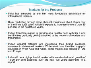 Markets for the Products
 India has emerged as the fifth most favourable destination for
  international retailers.

 Rural marketing through direct channel contributes about 23 per cent
  of the firm's total sales, which it expects to increase to more than 35
  per cent in the next three years.

 India's franchise market is growing at a healthy pace with tier II and
  tier III cities gradually getting attracted to the network of retailers and
  franchisers.

 Indian apparel retailers are increasing their brand presence
  overseas in developed markets. While most have identified a gap in
  countries in West Asia and Africa, some majors also looking at US
  and Europe.

 India will be a high potential market with accelerated retail growth of
  15-20 per cent expected over the next five years according to a
  report.
 