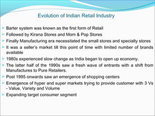 Evolution of Indian Retail Industry

 Barter system was known as the first form of Retail
 Followed by Kirana Stores and Mom & Pop Stores
 Finally Manufacturing era necessitated the small stores and specialty stores
 It was a seller’s market till this point of time with limited number of brands
    available
   1980s experienced slow change as India began to open up economy.
   The latter half of the 1990s saw a fresh wave of entrants with a shift from
    Manufactures to Pure Retailers.
   Post 1995 onwards saw an emergence of shopping centers
   Emergence of hyper and super markets trying to provide customer with 3 Vs
    - Value, Variety and Volume
   Expanding target consumer segment
 