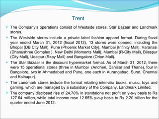 Trent
 The Company’s operations consist of Westside stores, Star Bazaar and Landmark
    stores.
   The Westside stores include a private label fashion apparel format. During fiscal
    year ended March 31, 2012 (fiscal 2012), 13 stores were opened, including the
    Bhopal (DB City Mall), Pune (Phoenix Market City), Mumbai (Infinity Mall), Varanasi
    (Dhanushree Complex ), New Delhi (Moments Mall), Mumbai (R-City Mall), Bilaspur
    (City Mall), Udaipur (Rkay Mall) and Bangalore (Orion Mall).
   The Star Bazaar is the discount hypermarket format. As of March 31, 2012, there
    were 15 operational stores (three in Mumbai (Andheri, Dahisar and Thane), four in
    Bangalore, two in Ahmedabad and Pune, one each in Aurangabad, Surat, Chennai
    and Kolhapur).
   The Landmark stores include the format retailing inter-alia books, music, toys and
    gaming, which are managed by a subsidiary of the Company, Landmark Limited.
   The company disclosed rise of 24.70% in standalone net profit on y-o-y basis to Rs
    127.64 million, while total income rose 12.65% y-o-y basis to Rs 2.20 billion for the
    quarter ended June 2012. 
 