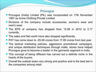 Provogue
 Provogue (India) Limited (PIL) was incorporated on 17th November
  1997 as Acme Clothing Private Limited.
 Divisions of the company include accessories, women's wear and
  men's wear.
 The EPS of company has dropped from 12.56 in 2012 to 2.17
  currently.
 The sales and Net worth have also dropped significantly.
 PAT has come down to -25.08 crores from 17.85 crores from last year.
 The tactical marketing policies, aggressive promotional campaigns,
  and unique distribution techniques through malls, stores have helped
  Provogue grow to become a leader in the garments segment in India.
 This concept of being different has carved out a definite niche in the
  hearts of the buyers.
 Overall the outlook looks very strong and positive and is the best bet in
  the companies among retail.
 