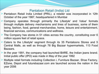 Pantaloon Retail (India) Ltd
 Pantaloon Retail India Limited (PRIL), a retailer was incorporated in 12th
    October of the year 1987, headquartered in Mumbai
   Company operates through primarily the Lifestyle' and Value' formats
    through multiple delivery mechanisms and lines of business, some of them
    being, fashion, food, general merchandise, home, leisure and entertainment,
    financial services, communications and wellness.
   The Company has stores in 51 cities across the country, constituting over 6
    million square feet of retail space.
   Caters to the Lifestyle' segment through its 35 Pantaloons Stores and 5
    Central Malls, as well as through 78 Big Bazaar hypermarkets, 113 Food
    Bazaars.
   In the year 1991, the company had launched BARE, the Indian jeans brand.
    Initial public offer (IPO) was made in May of the year 1992
   Multiple retail formats including Collection i, Furniture Bazaar, Shoe Factory,
    EZone, Depot and futurebazaar.com are launched across the nation in the
    year 2006
 