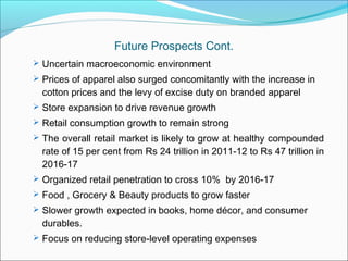 Future Prospects Cont.
 Uncertain macroeconomic environment
 Prices of apparel also surged concomitantly with the increase in
  cotton prices and the levy of excise duty on branded apparel
 Store expansion to drive revenue growth
 Retail consumption growth to remain strong
 The overall retail market is likely to grow at healthy compounded
  rate of 15 per cent from Rs 24 trillion in 2011-12 to Rs 47 trillion in
  2016-17
 Organized retail penetration to cross 10% by 2016-17
 Food , Grocery & Beauty products to grow faster
 Slower growth expected in books, home décor, and consumer
  durables.
 Focus on reducing store-level operating expenses
 
