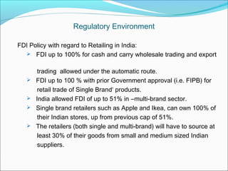 Regulatory Environment

FDI Policy with regard to Retailing in India:
   FDI up to 100% for cash and carry wholesale trading and export


        trading allowed under the automatic route.
      FDI up to 100 % with prior Government approval (i.e. FIPB) for
        retail trade of Single Brand‘ products.
      India allowed FDI of up to 51% in ―multi-brand sector.
      Single brand retailers such as Apple and Ikea, can own 100% of
        their Indian stores, up from previous cap of 51%.
      The retailers (both single and multi-brand) will have to source at
        least 30% of their goods from small and medium sized Indian
        suppliers.
 