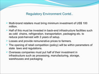 Regulatory Environment Contd..

 Multi-brand retailers must bring minimum investment of US$ 100
    million.
   Half of this must be invested in back-end infrastructure facilities such
    as cold chains, refrigeration, transportation, packaging etc. to
    reduce post-harvest with 3 years of setup.
   Losses and provide remunerative prices to farmers.
   The opening of retail competition (policy) will be within parameters of
    state laws and regulations.
   Overseas companies must put half of their investment in
    infrastructure such as processing, manufacturing, storage,
    warehouses and packaging
 
