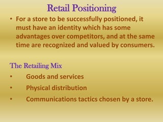 Retail Positioning
• For a store to be successfully positioned, it
  must have an identity which has some
  advantages over competitors, and at the same
  time are recognized and valued by consumers.

The Retailing Mix
•    Goods and services
•    Physical distribution
•    Communications tactics chosen by a store.
 