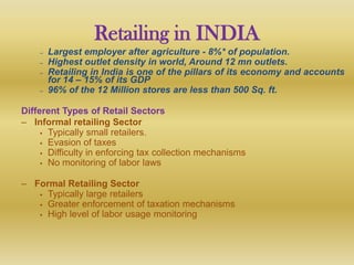 Retailing in INDIA
    –   Largest employer after agriculture - 8%* of population.
    –   Highest outlet density in world, Around 12 mn outlets.
    –   Retailing in India is one of the pillars of its economy and accounts
        for 14 – 15% of its GDP
    –   96% of the 12 Million stores are less than 500 Sq. ft.

Different Types of Retail Sectors
– Informal retailing Sector
      Typically small retailers.
      Evasion of taxes
      Difficulty in enforcing tax collection mechanisms
      No monitoring of labor laws


– Formal Retailing Sector
    Typically large retailers
    Greater enforcement of taxation mechanisms
    High level of labor usage monitoring
 