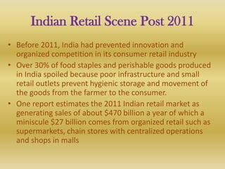 Indian Retail Scene Post 2011
• Before 2011, India had prevented innovation and
  organized competition in its consumer retail industry
• Over 30% of food staples and perishable goods produced
  in India spoiled because poor infrastructure and small
  retail outlets prevent hygienic storage and movement of
  the goods from the farmer to the consumer.
• One report estimates the 2011 Indian retail market as
  generating sales of about $470 billion a year of which a
  miniscule $27 billion comes from organized retail such as
  supermarkets, chain stores with centralized operations
  and shops in malls
 