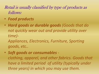 Retail is usually classified by type of products as
 follows:
• Food products
• Hard goods or durable goods (Goods that do
  not quickly wear out and provide utility over
  time)-
  Appliances, Electronics, Furniture, Sporting
  goods, etc..
• Soft goods or consumables -
  clothing, apparel, and other fabrics. Goods that
  have a limited period of utility (typically under
  three years) in which you may use them.
 
