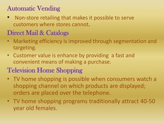 Automatic Vending
• Non-store retailing that makes it possible to serve
  customers where stores cannot.
Direct Mail & Catalogs
• Marketing efficiency is improved through segmentation and
  targeting.
• Customer value is enhance by providing a fast and
  convenient means of making a purchase.
Television Home Shopping
• TV home shopping is possible when consumers watch a
  shopping channel on which products are displayed;
  orders are placed over the telephone.
• TV home shopping programs traditionally attract 40-50
  year old females.
 