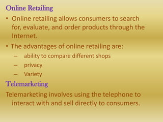 Online Retailing
• Online retailing allows consumers to search
  for, evaluate, and order products through the
  Internet.
• The advantages of online retailing are:
  –   ability to compare different shops
  –   privacy
  –   Variety
Telemarketing
Telemarketing involves using the telephone to
  interact with and sell directly to consumers.
 