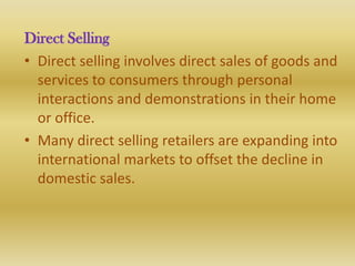 Direct Selling
• Direct selling involves direct sales of goods and
  services to consumers through personal
  interactions and demonstrations in their home
  or office.
• Many direct selling retailers are expanding into
  international markets to offset the decline in
  domestic sales.
 
