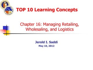 TOP 10 Learning Concepts


 Chapter 16: Managing Retailing,
   Wholesaling, and Logistics


        Jerold I. Saddi
          May 10, 2012
 