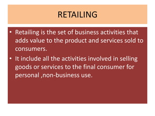 RETAILING
• Retailing is the set of business activities that
  adds value to the product and services sold to
  consumers.
• It include all the activities involved in selling
  goods or services to the final consumer for
  personal ,non-business use.
 