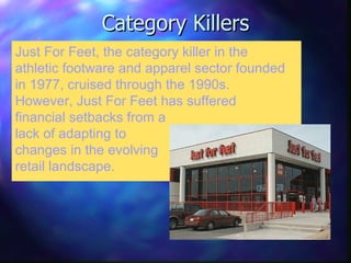 Category Killers Just For Feet, the category killer in the athletic footware and apparel sector founded in 1977, cruised through the 1990s. However, Just For Feet has suffered financial setbacks from a lack of adapting to changes in the evolving retail landscape. 