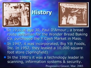 History In 1936,at age 30, Paul D'Amour , a bread route salesman for the Wonder Bread Baking Co. purchased the Y Cash Market in Mass. In 1947, it was incorporated, Big Y® Foods, Inc. In 1952, they leased a 10,000 square foot store (Springfield) In the 1980’s it was a technology leader in  scanning, information systems & security. Progressive Grocer, Mar. 2003 