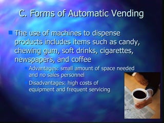 C. Forms of Automatic Vending The use of machines to dispense products includes items such as candy, chewing gum, soft drinks, cigarettes, newspapers, and coffee Advantages: small amount of space needed and no sales personnel Disadvantages: high costs of  equipment and frequent servicing 