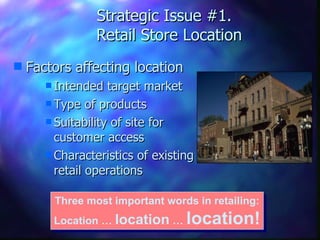 Strategic Issue #1.   Retail Store Location Factors affecting location Intended target market Type of products Suitability of site for customer access Characteristics of existing  retail operations Three most important words in retailing: Location …  location  …  location! 