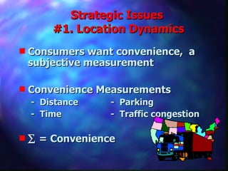 Strategic Issues  #1. Location Dynamics Consumers want convenience,  a subjective measurement Convenience Measurements  -  Distance -  Parking -  Time -  Traffic congestion    = Convenience 