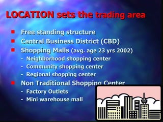 LOCATION sets the  trading area Free standing structure Central Business District (CBD) Shopping Malls  (avg. age 23 yrs 2002) -  Neighborhood shopping center -  Community shopping center -  Regional shopping center Non Traditional Shopping Center -  Factory Outlets -  Mini warehouse mall 