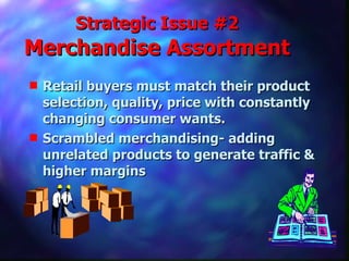 Strategic Issue #2  Merchandise Assortment Retail buyers must match their product selection, quality, price with constantly changing consumer wants. Scrambled merchandising- adding unrelated products to generate traffic & higher margins 