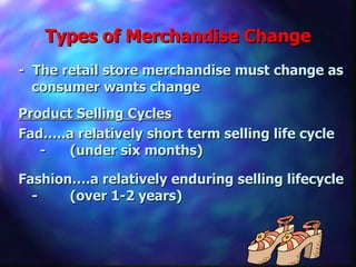 Types of Merchandise Change -  The retail store merchandise must change as consumer wants change Product Selling Cycles Fad…..a relatively short term selling life cycle  -  (under six months)  Fashion….a relatively enduring selling lifecycle -  (over 1-2 years)  