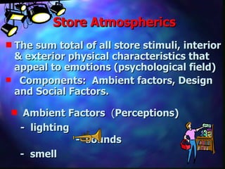 Store Atmospherics The sum total of all store stimuli, interior & exterior physical characteristics that appeal to emotions (psychological field) Components:  Ambient factors, Design and Social Factors.  Ambient Factors  ( Perceptions) -  lighting   -  sounds -  smell 