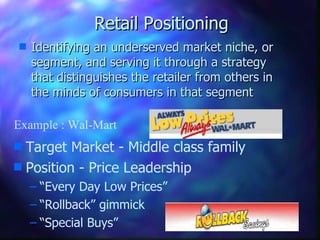 Retail Positioning Identifying an underserved market niche, or segment, and serving it through a strategy that distinguishes the retailer from others in the minds of consumers in that segment Target Market - Middle class family Position - Price Leadership  “ Every Day Low Prices” “ Rollback” gimmick “ Special Buys” Example : Wal-Mart 