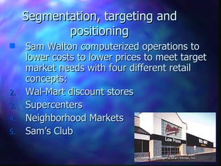 Segmentation, targeting and positioning Sam Walton computerized operations to lower costs to lower prices to meet target market needs with four different retail concepts: Wal-Mart discount stores Supercenters Neighborhood Markets Sam’s Club   