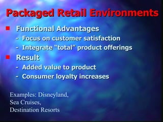 Packaged Retail Environments Functional Advantages -  Focus on customer satisfaction -  Integrate “total” product offerings Result -  Added value to product -  Consumer loyalty increases Examples: Disneyland, Sea Cruises, Destination Resorts 