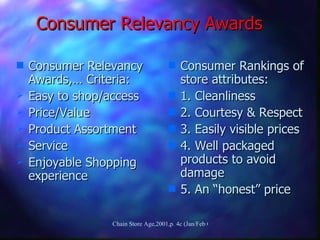 Consumer Relevancy Awards  Consumer Relevancy Awards,… Criteria: Easy to shop/access Price/Value Product Assortment Service Enjoyable Shopping experience Consumer Rankings of store attributes: 1. Cleanliness 2. Courtesy & Respect 3. Easily visible prices 4. Well packaged products to avoid damage 5. An “honest” price  