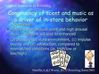 Hypothesis Matching high arousal scent and high arousal music conditions will lead to enhanced (a) pleasure,(b) store environment, (c) impulse buying and (d) satisfaction, compared to mismatched conditions (ie. high/low or low/high). Matilla,A.&J.Wortz, Jrl of Retailing,Sumr2001 Congruency of scent and music as a driver of in-store behavior Applied Research In Retailing 