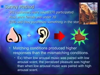 Survey Method 343 customers were asked/270 participated Most were female and under 20 62% said they purchased something in the store Matching conditions produced higher responses than the mismatching conditions. Ex) When low arousal music was paired with low arousal scent, the perceived pleasure was higher than when low arousal music was paired with high arousal scent.  + 