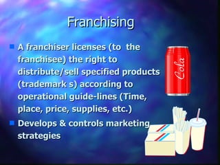Franchising A franchiser licenses (to  the franchisee) the right to distribute/sell specified products (trademark s) according to operational guide-lines (Time, place, price, supplies, etc.) Develops & controls marketing strategies 