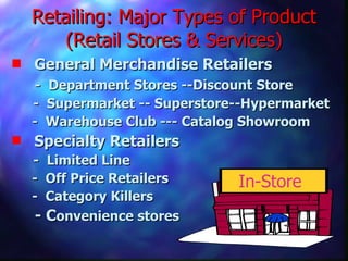 Retailing: Major Types of Product (Retail Stores & Services) General Merchandise Retailers -  Department Stores --Discount Store   -  Supermarket -- Superstore--Hypermarket -  Warehouse Club --- Catalog Showroom Specialty Retailers   -  Limited Line -  Off Price Retailers -  Category Killers - C onvenience stores  In-Store 