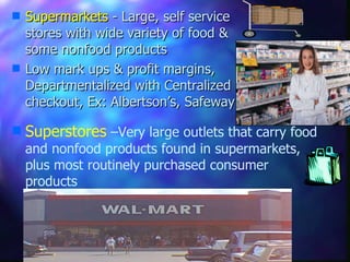 Supermarkets  - Large, self service stores with wide variety of food & some nonfood products Low mark ups & profit margins, Departmentalized with Centralized checkout, Ex: Albertson’s, Safeway Superstores  –Very large outlets that carry food and nonfood products found in supermarkets, plus most routinely purchased consumer products 