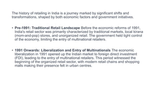 The history of retailing in India is a journey marked by significant shifts and
transformations, shaped by both economic factors and government initiatives.
• Pre-1991: Traditional Retail Landscape Before the economic reforms of 1991,
India's retail sector was primarily characterized by traditional markets, local kirana
(mom-and-pop) stores, and unorganized retail. The government held tight control
of the economy, limiting the entry of multinational retailers.
• 1991 Onwards: Liberalization and Entry of Multinationals The economic
liberalization in 1991 opened up the Indian market to foreign direct investment
(FDI), leading to the entry of multinational retailers. This period witnessed the
beginning of the organized retail sector, with modern retail chains and shopping
malls making their presence felt in urban centres.
 