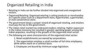 Organized Retailing in India
• Retailing in India can be further divided into organised and unorganised
sectors.
• Organized Retailing: Organized retailing is selling products or merchandise
at a specific place such as a department store, hypermarket, supermarket,
or even convenience store.
• The government keeps a proper record of organised retailing, and retailers
must pay the tax to the government.
• The Indian retail market has embraced modern retailing. Higher expansion
in the Indian economy has resulted in greater spending power among the
Indian populace, resulting in the growth of the organised retail sector.
• The following are some characteristics of the organised retail sector:
1. Retail establishments are owned by corporations.
2. The organization employs a small number of full-time employees,
while others work on a contract basis.
3. Employees are bound by minimum wage legislation.
 