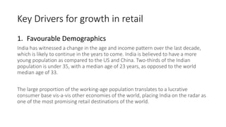 Key Drivers for growth in retail
1. Favourable Demographics
India has witnessed a change in the age and income pattern over the last decade,
which is likely to continue in the years to come. India is believed to have a more
young population as compared to the US and China. Two-thirds of the Indian
population is under 35, with a median age of 23 years, as opposed to the world
median age of 33.
The large proportion of the working-age population translates to a lucrative
consumer base vis-a-vis other economies of the world, placing India on the radar as
one of the most promising retail destinations of the world.
 