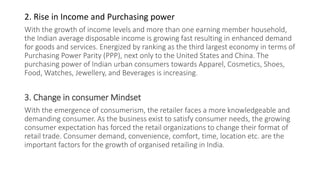 2. Rise in Income and Purchasing power
With the growth of income levels and more than one earning member household,
the Indian average disposable income is growing fast resulting in enhanced demand
for goods and services. Energized by ranking as the third largest economy in terms of
Purchasing Power Parity (PPP), next only to the United States and China. The
purchasing power of Indian urban consumers towards Apparel, Cosmetics, Shoes,
Food, Watches, Jewellery, and Beverages is increasing.
3. Change in consumer Mindset
With the emergence of consumerism, the retailer faces a more knowledgeable and
demanding consumer. As the business exist to satisfy consumer needs, the growing
consumer expectation has forced the retail organizations to change their format of
retail trade. Consumer demand, convenience, comfort, time, location etc. are the
important factors for the growth of organised retailing in India.
 