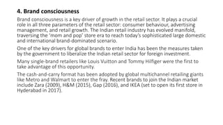 4. Brand consciousness
Brand consciousness is a key driver of growth in the retail sector. It plays a crucial
role in all three parameters of the retail sector: consumer behaviour, advertising
management, and retail growth. The Indian retail industry has evolved manifold,
traversing the ‘mom and pop’ store era to reach today’s sophisticated large domestic
and international brand-dominated scenario.
One of the key drivers for global brands to enter India has been the measures taken
by the government to liberalize the Indian retail sector for foreign investment.
Many single-brand retailers like Louis Vuitton and Tommy Hilfiger were the first to
take advantage of this opportunity.
The cash-and-carry format has been adopted by global multichannel retailing giants
like Metro and Walmart to enter the fray. Recent brands to join the Indian market
include Zara (2009), H&M (2015), Gap (2016), and IKEA (set to open its first store in
Hyderabad in 2017).
 